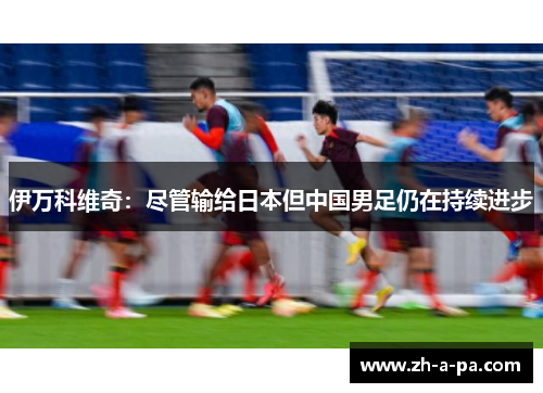 伊万科维奇：尽管输给日本但中国男足仍在持续进步