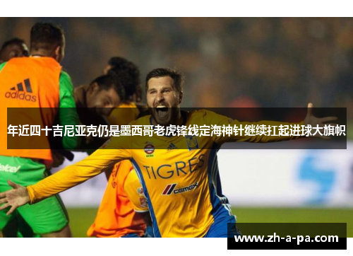 年近四十吉尼亚克仍是墨西哥老虎锋线定海神针继续扛起进球大旗帜