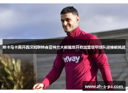 斯卡马卡离开西汉姆联转会亚特兰大新篇章开启加盟意甲球队迎接新挑战