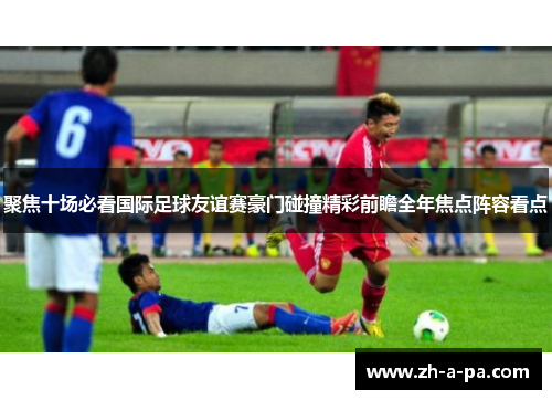 聚焦十场必看国际足球友谊赛豪门碰撞精彩前瞻全年焦点阵容看点