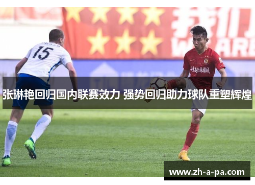张琳艳回归国内联赛效力 强势回归助力球队重塑辉煌 张琳艳回归国内联赛效力 强势回归助力球队重塑辉煌