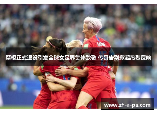 摩根正式退役引发全球女足界集体致敬 传奇告别掀起热烈反响