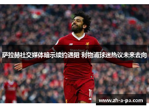 萨拉赫社交媒体暗示续约遇阻 利物浦球迷热议未来去向