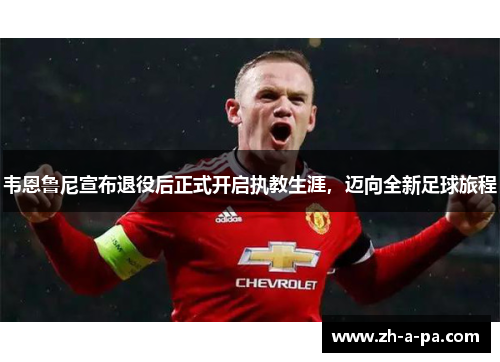 韦恩鲁尼宣布退役后正式开启执教生涯，迈向全新足球旅程