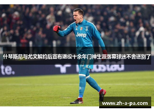 什琴斯尼与尤文解约后宣布退役十余年门神生涯落幕球迷不舍送别了 什琴斯尼与尤文解约后宣布退役十余年门神生涯落幕球迷不舍送别了