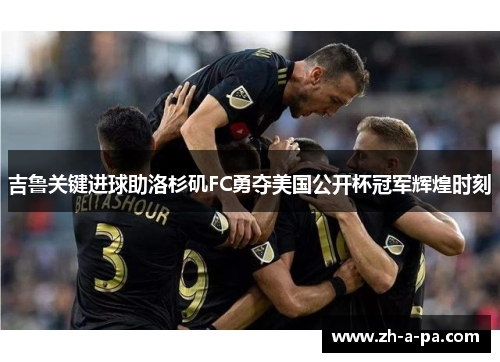 吉鲁关键进球助洛杉矶FC勇夺美国公开杯冠军辉煌时刻 吉鲁关键进球助洛杉矶FC勇夺美国公开杯冠军辉煌时刻