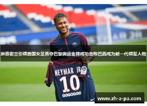 琳赛霍兰引领美国女足勇夺巴黎奥运金牌成功击败巴西成为新一代领军人物
