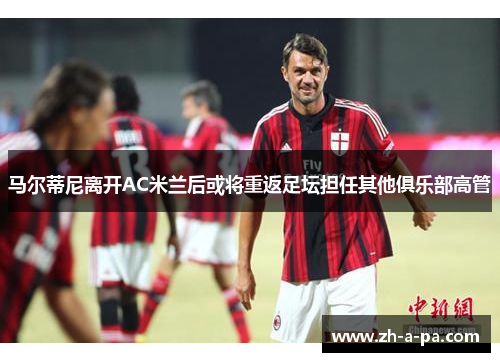 马尔蒂尼离开AC米兰后或将重返足坛担任其他俱乐部高管 马尔蒂尼离开AC米兰后或将重返足坛担任其他俱乐部高管